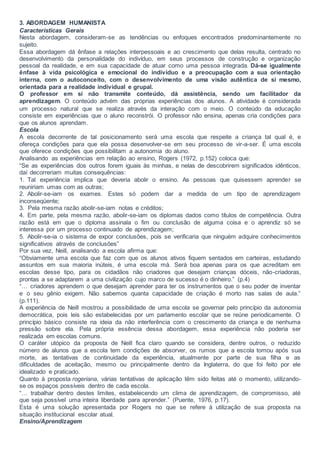 3. ABORDAGEM HUMANISTA
Características Gerais
Nesta abordagem, consideram-se as tendências ou enfoques encontrados predominantemente no
sujeito.
Essa abordagem dá ênfase a relações interpessoais e ao crescimento que delas resulta, centrado no
desenvolvimento da personalidade do indivíduo, em seus processos de construção e organização
pessoal da realidade, e em sua capacidade de atuar como uma pessoa integrada. Dá-se igualmente
ênfase à vida psicológica e emocional do indivíduo e a preocupação com a sua orientação
interna, com o autoconceito, com o desenvolvimento de uma visão autêntica de si mesmo,
orientada para a realidade individual e grupal.
O professor em si não transmite conteúdo, dá assistência, sendo um facilitador da
aprendizagem. O conteúdo advém das próprias experiências dos alunos. A atividade é considerada
um processo natural que se realiza através da interação com o meio. O conteúdo da educação
consiste em experiências que o aluno reconstrói. O professor não ensina, apenas cria condições para
que os alunos aprendam.
Escola
A escola decorrente de tal posicionamento será uma escola que respeite a criança tal qual é, e
ofereça condições para que ela possa desenvolver-se em seu processo de vir-a-ser. É uma escola
que oferece condições que possibilitam a autonomia do aluno.
Analisando as experiências em relação ao ensino, Rogers (1972, p.152) coloca que:
“Se as experiências dos outros forem iguais às minhas, e nelas de descobrirem significados idênticos,
daí decorreriam muitas consequências:
1. Tal experiência implica que deveria abolir o ensino. As pessoas que quisessem aprender se
reuniriam umas com as outras;
2. Abolir-se-iam os exames. Estes só podem dar a medida de um tipo de aprendizagem
inconseqüente;
3. Pela mesma razão abolir-se-iam notas e créditos;
4. Em parte, pela mesma razão, abolir-se-iam os diplomas dados como títulos de competência. Outra
razão está em que o diploma assinala o fim ou conclusão de alguma coisa e o aprendiz só se
interessa por um processo continuado de aprendizagem;
5. Abolir-se-ia o sistema de expor conclusões, pois se verificaria que ninguém adquire conhecimentos
significativos através de conclusões”
Por sua vez, Neill, analisando a escola afirma que:
“Obviamente uma escola que faz com que os alunos ativos fiquem sentados em carteiras, estudando
assuntos em sua maioria inúteis, é uma escola má. Será boa apenas para os que acreditam em
escolas desse tipo, para os cidadãos não criadores que desejam crianças dóceis, não-criadoras,
prontas a se adaptarem a uma civilização cujo marco de sucesso é o dinheiro.” (p.4)
“… criadores aprendem o que desejam aprender para ter os instrumentos que o seu poder de inventar
e o seu gênio exigem. Não sabemos quanta capacidade de criação é morto nas salas de aula.”
(p.111).
A experiência de Neill mostrou a possibilidade de uma escola se governar pelo princípio da autonomia
democrática, pois leis são estabelecidas por um parlamento escolar que se reúne periodicamente. O
princípio básico consiste na ideia da não interferência com o crescimento da criança e de nenhuma
pressão sobre ela. Pela própria essência dessa abordagem, essa experiência não poderia ser
realizada em escolas comuns.
O caráter utópico da proposta de Neill fica claro quando se considera, dentre outros, o reduzido
número de alunos que a escola tem condições de absorver, os rumos que a escola tomou após sua
morte, as tentativas de continuidade da experiência, atualmente por parte de sua filha e as
dificuldades de aceitação, mesmo ou principalmente dentro da Inglaterra, do que foi feito por ele
idealizado e praticado.
Quanto à proposta rogeriana, várias tentativas de aplicação têm sido feitas até o momento, utilizando-
se os espaços possíveis dentro de cada escola.
“… trabalhar dentro destes limites, estabelecendo um clima de aprendizagem, de compromisso, até
que seja possível uma inteira liberdade para aprender.” (Puente, 1976, p.17).
Esta é uma solução apresentada por Rogers no que se refere à utilização de sua proposta na
situação institucional escolar atual.
Ensino/Aprendizagem
 