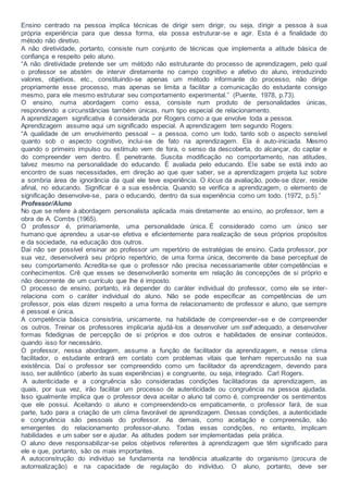 Ensino centrado na pessoa implica técnicas de dirigir sem dirigir, ou seja, dirigir a pessoa à sua
própria experiência para que dessa forma, ela possa estruturar-se e agir. Esta é a finalidade do
método não diretivo.
A não diretividade, portanto, consiste num conjunto de técnicas que implementa a atitude básica de
confiança e respeito pelo aluno.
“A não diretividade pretende ser um método não estruturante do processo de aprendizagem, pelo qual
o professor se abstém de intervir diretamente no campo cognitivo e afetivo do aluno, introduzindo
valores, objetivos, etc., constituindo-se apenas um método informante do processo, não dirige
propriamente esse processo, mas apenas se limita a facilitar a comunicação do estudante consigo
mesmo, para ele mesmo estruturar seu comportamento experimental.” (Puente, 1978, p.73).
O ensino, numa abordagem como essa, consiste num produto de personalidades únicas,
respondendo a circunstâncias também únicas, num tipo especial de relacionamento.
A aprendizagem significativa é considerada por Rogers como a que envolve toda a pessoa.
Aprendizagem assume aqui um significado especial. A aprendizagem tem segundo Rogers:
“A qualidade de um envolvimento pessoal – a pessoa, como um todo, tanto sob o aspecto sensível
quanto sob o aspecto cognitivo, inclui-se de fato na aprendizagem. Ela é auto-iniciada. Mesmo
quando o primeiro impulso ou estímulo vem de fora, o senso da descoberta, do alcançar, do captar e
do compreender vem dentro. É penetrante. Suscita modificação no comportamento, nas atitudes,
talvez mesmo na personalidade do educando. É avaliada pelo educando. Ele sabe se está indo ao
encontro de suas necessidades, em direção ao que quer saber, se a aprendizagem projeta luz sobre
a sombria área de ignorância da qual ele teve experiência. O lócus da avaliação, pode-se dizer, reside
afinal, no educando. Significar é a sua essência. Quando se verifica a aprendizagem, o elemento de
significação desenvolve-se, para o educando, dentro da sua experiência como um todo. (1972, p.5).”
Professor/Aluno
No que se refere à abordagem personalista aplicada mais diretamente ao ensino, ao professor, tem a
obra de A. Combs (1965).
O professor é, primariamente, uma personalidade única. É considerado como um único ser
humano que aprendeu a usar-se efetiva e eficientemente para realização de seus próprios propósitos
e da sociedade, na educação dos outros.
Daí não ser possível ensinar ao professor um repertório de estratégias de ensino. Cada professor, por
sua vez, desenvolverá seu próprio repertório, de uma forma única, decorrente da base perceptual de
seu comportamento. Acredita-se que o professor não precisa necessariamente obter competências e
conhecimentos. Crê que esses se desenvolverão somente em relação às concepções de si próprio e
não decorrente de um currículo que lhe é imposto.
O processo de ensino, portanto, irá depender do caráter individual do professor, como ele se inter-
relaciona com o caráter individual do aluno. Não se pode especificar as competências de um
professor, pois elas dizem respeito a uma forma de relacionamento de professor e aluno, que sempre
é pessoal e única.
A competência básica consistiria, unicamente, na habilidade de compreender–se e de compreender
os outros. Treinar os professores implicaria ajudá-los a desenvolver um self adequado, a desenvolver
formas fidedignas de percepção de si próprios e dos outros e habilidades de ensinar conteúdos,
quando isso for necessário.
O professor, nessa abordagem, assume a função de facilitador da aprendizagem, e nesse clima
facilitador, o estudante entrará em contato com problemas vitais que tenham repercussão na sua
existência. Daí o professor ser compreendido como um facilitador da aprendizagem, devendo para
isso, ser autêntico (aberto às suas experiências) e congruente, ou seja, integrado. Carl Rogers.
A autenticidade e a congruência são consideradas condições facilitadoras da aprendizagem, as
quais, por sua vez, irão facilitar um processo de autenticidade ou congruência na pessoa ajudada.
Isso igualmente implica que o professor deva aceitar o aluno tal como é, compreender os sentimentos
que ele possui. Aceitando o aluno e compreendendo-os empaticamente, o professor fará, de sua
parte, tudo para a criação de um clima favorável de aprendizagem. Dessas condições, a autenticidade
e congruência são pessoais do professor. As demais, como aceitação e compreensão, são
emergentes do relacionamento professor-aluno. Todas essas condições, no entanto, implicam
habilidades e um saber ser e ajudar. As atitudes podem ser implementadas pela prática.
O aluno deve responsabilizar-se pelos objetivos referentes à aprendizagem que têm significado para
ele e que, portanto, são os mais importantes.
A autoconstrução do indivíduo se fundamenta na tendência atualizante do organismo (procura de
autorrealização) e na capacidade de regulação do indivíduo. O aluno, portanto, deve ser
 