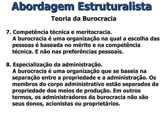 Teoria da Burocracia 7. Competência técnica e meritocracia. A burocracia é uma organização na qual a escolha das pessoas é baseada no mérito e na competência técnica. E não nas preferências pessoais. 8. Especialização da administração. A burocracia é uma organização que se baseia na separação entre a propriedade e a administração. Os membros do corpo administrativo estão separados da propriedade dos meios de produção. Em outros termos, os administradores da burocracia não são seus donos, acionistas ou proprietários. Abordagem Estruturalista 