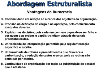 Vantagens da Burocracia Racionalidade em relação ao alcance dos objetivos da organização. Precisão na definição do cargo e na operação, pelo conhecimento exato dos deveres. Rapidez nas decisões, pois cada um conhece o que deve ser feito e por quem e as ordens e papéis tramitam através de canais preestabelecidos. Univocidade de interpretação garantida pela regulamentação específica e escrita. Uniformidade de rotinas e procedimentos que favorece a padronização, a redução de custos e erros, pois as rotinas são definidas por escrito. Continuidade da organização por meio da substituição do pessoal que é afastado. Abordagem Estruturalista 
