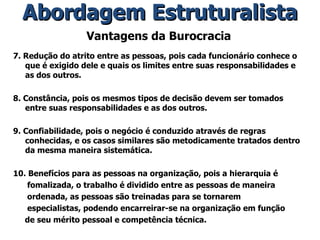 Vantagens da Burocracia 7. Redução do atrito entre as pessoas, pois cada funcionário conhece o que é exigido dele e quais os limites entre suas responsabilidades e as dos outros. 8. Constância, pois os mesmos tipos de decisão devem ser tomados entre suas responsabilidades e as dos outros. 9. Confiabilidade, pois o negócio é conduzido através de regras conhecidas, e os casos similares são metodicamente tratados dentro da mesma maneira sistemática. 10. Benefícios para as pessoas na organização, pois a hierarquia é fomalizada, o trabalho é dividido entre as pessoas de maneira ordenada, as pessoas são treinadas para se tornarem especialistas, podendo encarreirar-se na organização em função de seu mérito pessoal e competência técnica. Abordagem Estruturalista 