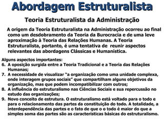 Teoria Estruturalista da Administração A origem da Teoria Estruturalista na Administração ocorreu ao final como um desdobramento da Teoria da Burocracia e de uma leve aproximação à Teoria das Relações Humanas. A Teoria Estruturalista, portanto, é uma tentativa de  reunir aspectos relevantes das abordagens Clássicas e Humanística. Alguns aspectos importantes: A oposição surgida entre a Teoria Tradicional e a Teoria das Relações Humanas; A necessidade de visualizar “a organização como uma unidade complexa, onde interagem grupos sociais” que compartilham alguns objetivos da organização, mas que podem incompatibilizar com outros; A influência do estruturalismo nas Ciências Sociais e sua repercussão no estudo das organizações; Novo conceito de estrutura. O estruturalismo está voltado para o todo e para o relacionamento das partes da constituição do todo. A totalidade, a interdependência das partes e o fato de que o o todo é maior do que a simples soma das partes são as características básicas do estruturalismo. Abordagem Estruturalista 