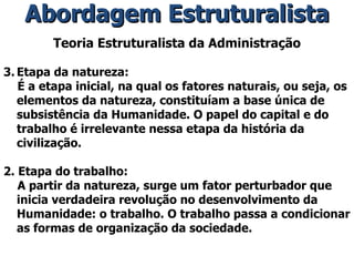 Teoria Estruturalista da Administração Etapa da natureza: É a etapa inicial, na qual os fatores naturais, ou seja, os elementos da natureza, constituíam a base única de subsistência da Humanidade. O papel do capital e do trabalho é irrelevante nessa etapa da história da civilização. 2. Etapa do trabalho: A partir da natureza, surge um fator perturbador que inicia verdadeira revolução no desenvolvimento da Humanidade: o trabalho. O trabalho passa a condicionar as formas de organização da sociedade. Abordagem Estruturalista 