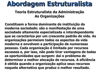 Teoria Estruturalista da Administração As Organizações Constituem a forma dominante de instituição da moderna sociedade: são a manifestação de uma sociedade altamente especializada e interdependente que se caracteriza por um crescente padrão de vida. As organizações permeiam todos os aspectos da vida moderna e envolvem a participação de numerosas pessoas. Cada organização é limitada por recursos escassos e, por isso, não pode tirar vantagens de todas as oportunidades que surgem: daí o problema de determinar a melhor alocação de recursos. A eficiência é obtida quando a organização aplica seus recursos naquela alternativa que produz o melhor resultado. Abordagem Estruturalista 