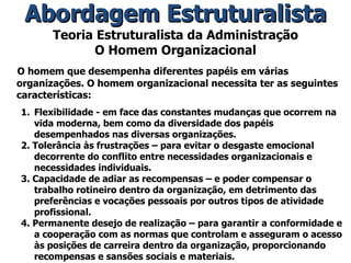 Teoria Estruturalista da Administração O Homem Organizacional O homem que desempenha diferentes papéis em várias organizações. O homem organizacional necessita ter as seguintes características: Flexibilidade - em face das constantes mudanças que ocorrem na vida moderna, bem como da diversidade dos papéis desempenhados nas diversas organizações. 2. Tolerância às frustrações – para evitar o desgaste emocional decorrente do conflito entre necessidades organizacionais e necessidades individuais. 3. Capacidade de adiar as recompensas – e poder compensar o trabalho rotineiro dentro da organização, em detrimento das preferências e vocações pessoais por outros tipos de atividade profissional.  4. Permanente desejo de realização – para garantir a conformidade e a cooperação com as normas que controlam e asseguram o acesso às posições de carreira dentro da organização, proporcionando recompensas e sansões sociais e materiais. Abordagem Estruturalista 