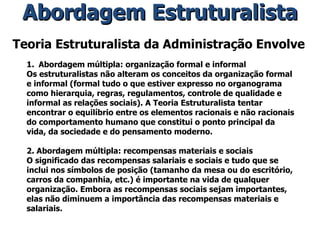 Teoria Estruturalista da Administração Envolve Abordagem múltipla: organização formal e informal Os estruturalistas não alteram os conceitos da organização formal e informal (formal tudo o que estiver expresso no organograma como hierarquia, regras, regulamentos, controle de qualidade e informal as relações sociais). A Teoria Estruturalista tentar encontrar o equilíbrio entre os elementos racionais e não racionais do comportamento humano que constitui o ponto principal da vida, da sociedade e do pensamento moderno. 2. Abordagem múltipla: recompensas materiais e sociais O significado das recompensas salariais e sociais e tudo que se inclui nos símbolos de posição (tamanho da mesa ou do escritório, carros da companhia, etc.) é importante na vida de qualquer organização. Embora as recompensas sociais sejam importantes, elas não diminuem a importância das recompensas materiais e salariais. Abordagem Estruturalista 