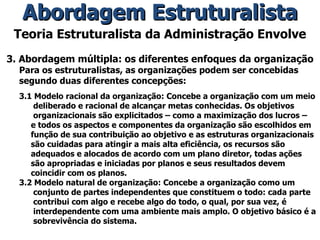 Teoria Estruturalista da Administração Envolve 3. Abordagem múltipla: os diferentes enfoques da organização Para os estruturalistas, as organizações podem ser concebidas segundo duas diferentes concepções: 3.1 Modelo racional da organização: Concebe a organização com um meio deliberado e racional de alcançar metas conhecidas. Os objetivos organizacionais são explicitados – como a maximização dos lucros – e todos os aspectos e componentes da organização são escolhidos em função de sua contribuição ao objetivo e as estruturas organizacionais são cuidadas para atingir a mais alta eficiência, os recursos são adequados e alocados de acordo com um plano diretor, todas ações são apropriadas e iniciadas por planos e seus resultados devem coincidir com os planos. 3.2 Modelo natural de organização: Concebe a organização como um conjunto de partes independentes que constituem o todo: cada parte contribui com algo e recebe algo do todo, o qual, por sua vez, é interdependente com uma ambiente mais amplo. O objetivo básico é a sobrevivência do sistema. Abordagem Estruturalista 