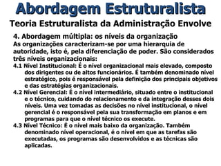 Teoria Estruturalista da Administração Envolve 4. Abordagem múltipla: os níveis da organização As organizações caracterizam-se por uma hierarquia de autoridade, isto é, pela diferenciação de poder. São considerados três níveis organizacionais: 4.1 Nível Institucional: É o nível organizacional mais elevado, composto dos dirigentes ou de altos funcionários. É também denominado nível estratégico, pois é responsável pela definição dos principais objetivos e das estratégias organizacionais. 4.2 Nível Gerencial: É o nível intermediário, situado entre o institucional e o técnico, cuidando do relacionamento e da integração desses dois níveis. Uma vez tomadas as decisões no nível institucional, o nível gerencial é o responsável pela sua transformação em planos e em programas para que o nível técnico os execute. 4.3 Nível Técnico: É o nível mais baixo da organização. Também denominado nível operacional, é o nível em que as tarefas são executadas, os programas são desenvolvidos e as técnicas são aplicadas. Abordagem Estruturalista 
