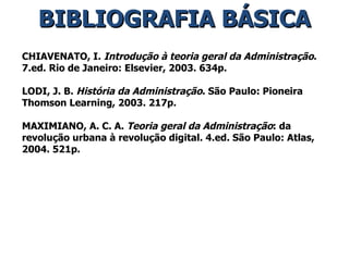 BIBLIOGRAFIA BÁSICA CHIAVENATO, I.  Introdução à teoria geral da Administração . 7.ed. Rio de Janeiro: Elsevier, 2003. 634p. LODI, J. B.  História da Administração . São Paulo: Pioneira Thomson Learning, 2003. 217p. MAXIMIANO, A. C. A.  Teoria geral da Administração : da revolução urbana à revolução digital. 4.ed. São Paulo: Atlas, 2004. 521p. 