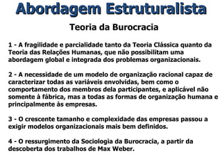 Teoria da Burocracia 1 - A fragilidade e parcialidade tanto da Teoria Clássica quanto da Teoria das Relações Humanas, que não possibilitam uma abordagem global e integrada dos problemas organizacionais. 2 - A necessidade de um modelo de organização racional capaz de caracterizar todas as variáveis envolvidas, bem como o comportamento dos membros dela participantes, e aplicável não somente à fábrica, mas a todas as formas de organização humana e principalmente às empresas. 3 - O crescente tamanho e complexidade das empresas passou a exigir modelos organizacionais mais bem definidos. 4 - O ressurgimento da Sociologia da Burocracia, a partir da descoberta dos trabalhos de Max Weber. Abordagem Estruturalista 