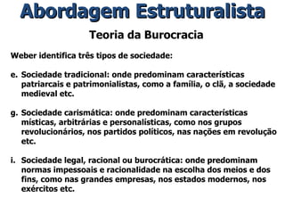 Teoria da Burocracia Weber identifica três tipos de sociedade: Sociedade tradicional: onde predominam características patriarcais e patrimonialistas, como a família, o clã, a sociedade medieval etc. Sociedade carismática: onde predominam características místicas, arbitrárias e personalísticas, como nos grupos revolucionários, nos partidos políticos, nas nações em revolução etc. Sociedade legal, racional ou burocrática: onde predominam normas impessoais e racionalidade na escolha dos meios e dos fins, como nas grandes empresas, nos estados modernos, nos exércitos etc. Abordagem Estruturalista 