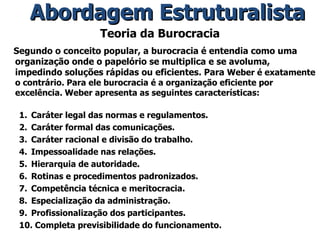 Teoria da Burocracia Segundo o conceito popular, a burocracia é entendia como uma organização onde o papelório se multiplica e se avoluma, impedindo soluções rápidas ou eficientes. Para  Weber é exatamente o contrário. Para ele burocracia é a organização eficiente por excelência. Weber apresenta as seguintes características: Caráter legal das normas e regulamentos. Caráter formal das comunicações. Caráter racional e divisão do trabalho. Impessoalidade nas relações. Hierarquia de autoridade. Rotinas e procedimentos padronizados. Competência técnica e meritocracia. Especialização da administração. Profissionalização dos participantes. Completa previsibilidade do funcionamento. Abordagem Estruturalista 