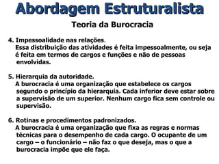 Teoria da Burocracia 4. Impessoalidade nas relações . Essa distribuição das atividades é feita impessoalmente, ou seja é feita em termos de cargos e funções e não de pessoas envolvidas. 5. Hierarquia da autoridade. A burocracia é uma organização que estabelece os cargos segundo o princípio da hierarquia. Cada inferior deve estar sobre a supervisão de um superior. Nenhum cargo fica sem controle ou supervisão. 6. Rotinas e procedimentos padronizados. A burocracia é uma organização que fixa as regras e normas técnicas para o desempenho de cada cargo. O ocupante de um cargo – o funcionário – não faz o que deseja, mas o que a burocracia impõe que ele faça. Abordagem Estruturalista 