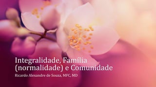 Integralidade, Família
(normalidade) e Comunidade
Ricardo Alexandre de Souza, MFC, MD
 