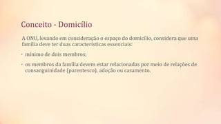 Conceito - Domicílio
A ONU, levando em consideração o espaço do domicílio, considera que uma
família deve ter duas características essenciais:
• mínimo de dois membros;
• os membros da família devem estar relacionadas por meio de relações de
consanguinidade (parentesco), adoção ou casamento.
 