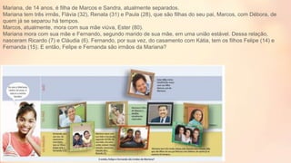Mariana, de 14 anos, é filha de Marcos e Sandra, atualmente separados.
Mariana tem três irmãs, Flávia (32), Renata (31) e Paula (28), que são filhas do seu pai, Marcos, com Débora, de
quem já se separou há tempos.
Marcos, atualmente, mora com sua mãe viúva, Ester (80).
Mariana mora com sua mãe e Fernando, segundo marido de sua mãe, em uma união estável. Dessa relação,
nasceram Ricardo (7) e Cláudia (6). Fernando, por sua vez, do casamento com Kátia, tem os filhos Felipe (14) e
Fernanda (15). E então, Felipe e Fernanda são irmãos da Mariana?
 