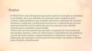 Pratice
• O PRACTICE é outra ferramenta que pode auxiliar na atenção ao indivíduo
e sua família; deve ser utilizado em situações mais complexas para
resolver algum problema que a família apresenta e aplicado em reuniões
familiares, sendo que o profissional tem que ter a clareza de que só uma
entrevista familiar será insuficiente para se construir com a família
soluções para o problema apresentado
Trata-se de um instrumento que permite a avaliação do funcionamento
das famílias, facilita a coleta de informações e entendimento do problema,
seja ele de ordem clínica, comportamental ou relacional, assim como a
elaboração de avaliação e construção de intervenção com dados colhidos
junto à família, identificando:
 