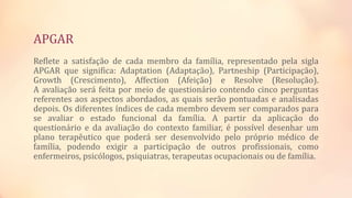 APGAR
Reflete a satisfação de cada membro da família, representado pela sigla
APGAR que significa: Adaptation (Adaptação), Partneship (Participação),
Growth (Crescimento), Affection (Afeição) e Resolve (Resolução).
A avaliação será feita por meio de questionário contendo cinco perguntas
referentes aos aspectos abordados, as quais serão pontuadas e analisadas
depois. Os diferentes índices de cada membro devem ser comparados para
se avaliar o estado funcional da família. A partir da aplicação do
questionário e da avaliação do contexto familiar, é possível desenhar um
plano terapêutico que poderá ser desenvolvido pelo próprio médico de
família, podendo exigir a participação de outros profissionais, como
enfermeiros, psicólogos, psiquiatras, terapeutas ocupacionais ou de família.
 