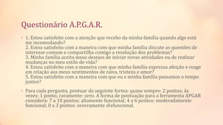Questionário A.P.G.A.R.
• 1. Estou satisfeito com a atenção que recebo da minha família quando algo está
me incomodando?
2. Estou satisfeito com a maneira com que minha família discute as questões de
interesse comum e compartilha comigo a resolução dos problemas?
3. Minha família aceita meus desejos de iniciar novas atividades ou de realizar
mudanças no meu estilo de vida?
4. Estou satisfeito com a maneira com que minha família expressa afeição e reage
em relação aos meus sentimentos de raiva, tristeza e amor?
5. Estou satisfeito com a maneira com que eu e minha família passamos o tempo
juntos?
• Para cada pergunta, pontuar da seguinte forma: quase sempre: 2 pontos; às
vezes: 1 ponto; raramente: zero. A forma de pontuação para a ferramenta APGAR
considera: 7 a 10 pontos: altamente funcional; 4 a 6 pontos: moderadamente
funcional; 0 a 3 pontos: severamente disfuncional.
 