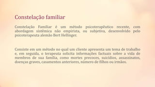 Constelação familiar
Constelação Familiar é um método psicoterapêutico recente, com
abordagem sistêmica não empirista, ou subjetiva, desenvolvido pelo
psicoterapeuta alemão Bert Hellinger.
Consiste em um método no qual um cliente apresenta um tema de trabalho
e, em seguida, o terapeuta solicita informações factuais sobre a vida de
membros de sua família, como mortes precoces, suicídios, assassinatos,
doenças graves, casamentos anteriores, número de filhos ou irmãos.
 