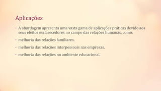 Aplicações
• A abordagem apresenta uma vasta gama de aplicações práticas devido aos
seus efeitos esclarecedores no campo das relações humanas, como:
• melhoria das relações familiares.
• melhoria das relações interpessoais nas empresas.
• melhoria das relações no ambiente educacional.
 