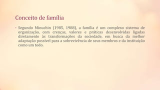 Conceito de família
• Segundo Minuchin (1985, 1988), a família é um complexo sistema de
organização, com crenças, valores e práticas desenvolvidas ligadas
diretamente às transformações da sociedade, em busca da melhor
adaptação possível para a sobrevivência de seus membros e da instituição
como um todo.
 