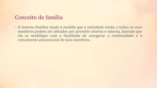 Conceito de família
• O sistema familiar muda à medida que a sociedade muda, e todos os seus
membros podem ser afetados por pressões interna e externa, fazendo que
ela se modifique com a finalidade de assegurar a continuidade e o
crescimento psicossocial de seus membros.
 