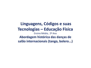 Linguagens, Códigos e suas
Tecnologias – Educação Física
Ensino Médio, 2º Ano
Abordagem histórica das danças de
salão internacionais (tango, bolero...)
 