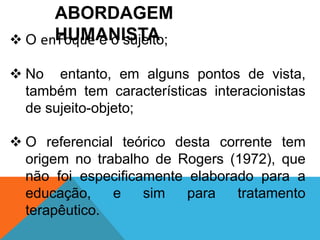 ABORDAGEM 
 O enHfoUquMeAéNoIsSuTjeAito; 
 No entanto, em alguns pontos de vista, 
também tem características interacionistas 
de sujeito-objeto; 
 O referencial teórico desta corrente tem 
origem no trabalho de Rogers (1972), que 
não foi especificamente elaborado para a 
educação, e sim para tratamento 
terapêutico. 
 