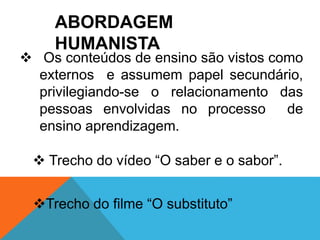 ABORDAGEM 
HUMANISTA 
 Os conteúdos de ensino são vistos como 
externos e assumem papel secundário, 
privilegiando-se o relacionamento das 
pessoas envolvidas no processo de 
ensino aprendizagem. 
 Trecho do vídeo “O saber e o sabor”. 
Trecho do filme “O substituto” 
 