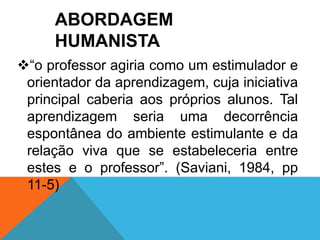 ABORDAGEM 
HUMANISTA 
“o professor agiria como um estimulador e 
orientador da aprendizagem, cuja iniciativa 
principal caberia aos próprios alunos. Tal 
aprendizagem seria uma decorrência 
espontânea do ambiente estimulante e da 
relação viva que se estabeleceria entre 
estes e o professor”. (Saviani, 1984, pp 
11-5) 
 