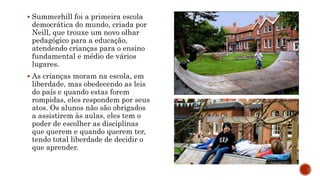  Summerhill foi a primeira escola
democrática do mundo, criada por
Neill, que trouxe um novo olhar
pedagógico para a educação,
atendendo crianças para o ensino
fundamental e médio de vários
lugares.
 As crianças moram na escola, em
liberdade, mas obedecendo as leis
do país e quando estas forem
rompidas, eles respondem por seus
atos. Os alunos não são obrigados
a assistirem às aulas, eles tem o
poder de escolher as disciplinas
que querem e quando querem ter,
tendo total liberdade de decidir o
que aprender.
 