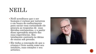  Neill acreditava que o ser
humano é curioso por natureza
e em busca do conhecimento
para saciar essa curiosidade ele
procura as respostas de suas
dúvidas corriqueiras, e a partir
disso aprendem através das
suas experiências. Era
totalmente contrario às ideias
de ensino sob pressão.
 Ele tinha a concepção de que a
criança é livre assim como seu
intelecto, suas emoções e seu
artístico.
 
