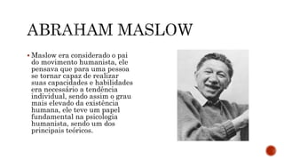  Maslow era considerado o pai
do movimento humanista, ele
pensava que para uma pessoa
se tornar capaz de realizar
suas capacidades e habilidades
era necessário a tendência
individual, sendo assim o grau
mais elevado da existência
humana, ele teve um papel
fundamental na psicologia
humanista, sendo um dos
principais teóricos.
 