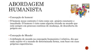  Concepção de homem:
• O homem nesse contexto é visto como um projeto constante e
inacabado. O homem é visto como alguém situado no mundo que
está sempre em processo contínuo de mudança, de descoberta do
próprio ser.
 Concepção de Mundo:
• A definição de mundo na concepção humanista é relativa, diz que
cada sujeito vê o mundo de determinada forma, com base em suas
próprias experiências.
 