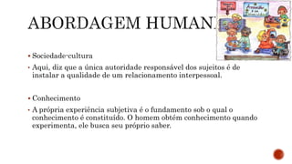  Sociedade-cultura
• Aqui, diz que a única autoridade responsável dos sujeitos é de
instalar a qualidade de um relacionamento interpessoal.
 Conhecimento
• A própria experiência subjetiva é o fundamento sob o qual o
conhecimento é constituído. O homem obtém conhecimento quando
experimenta, ele busca seu próprio saber.
 