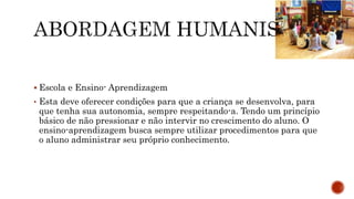  Escola e Ensino- Aprendizagem
• Esta deve oferecer condições para que a criança se desenvolva, para
que tenha sua autonomia, sempre respeitando-a. Tendo um princípio
básico de não pressionar e não intervir no crescimento do aluno. O
ensino-aprendizagem busca sempre utilizar procedimentos para que
o aluno administrar seu próprio conhecimento.
 