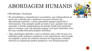  Metodologia e Avaliação
• Na metodologia a importância é secundaria, que independente de
qual seja o método que o professor usa para ensinar um
determinado contexto, o aluno aprendera porque aquilo lhe é
interessante. Um exemplo usado no texto é que, quando você quer
aprender a dividir independente do método usado pelo professor
para te ensinar, você irá aprender porque você quer aprender, esta
foi uma escolha feita pelo próprio indivíduo.
• Esta abordagem defende a auto-avaliação, pois o fato de que só o
indivíduo pode conhecer realmente a sua experiência, esta só pode
ser julgada a partir de critérios internos do organismo; critérios
externos ao organismo podem propiciar o seu desajustamento.
 