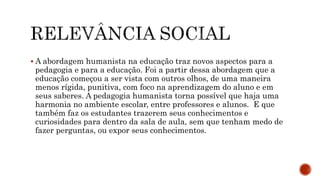  A abordagem humanista na educação traz novos aspectos para a
pedagogia e para a educação. Foi a partir dessa abordagem que a
educação começou a ser vista com outros olhos, de uma maneira
menos rígida, punitiva, com foco na aprendizagem do aluno e em
seus saberes. A pedagogia humanista torna possível que haja uma
harmonia no ambiente escolar, entre professores e alunos. E que
também faz os estudantes trazerem seus conhecimentos e
curiosidades para dentro da sala de aula, sem que tenham medo de
fazer perguntas, ou expor seus conhecimentos.
 
