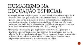  A respeito da educação especial, a escola inclusiva por exemplo é um
desafio, uma vez que os sistemas não fazem nada ou fazem muito
pouco. Para se ter a inclusão é preciso ter modificações profundas,
que pedem ousadia, prudência, uma política efetiva que ofereça às
crianças com deficiência educação de qualidade, para que assim seja
uma escola democrática e única. (BUENO, 2001, p.27).
 Para isso é necessário que haja novas estruturas das políticas e
práticas que são vivenciadas nas escolas, de uma forma que esteja
aberta às diversidades dos alunos. Tendo essa abordagem humanista
e democrática, olhando o indivíduo e suas singularidades, com o
objetivo de crescimento e inserção social de todos.
 
