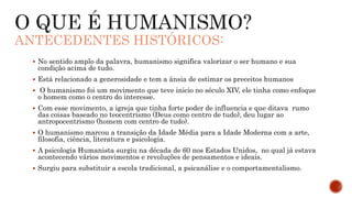 ANTECEDENTES HISTÓRICOS:
 No sentido amplo da palavra, humanismo significa valorizar o ser humano e sua
condição acima de tudo.
 Está relacionado a generosidade e tem a ânsia de estimar os preceitos humanos
 O humanismo foi um movimento que teve inicio no século XIV, ele tinha como enfoque
o homem como o centro do interesse.
 Com esse movimento, a igreja que tinha forte poder de influencia e que ditava rumo
das coisas baseado no teocentrismo (Deus como centro de tudo), deu lugar ao
antropocentrismo (homem com centro de tudo).
 O humanismo marcou a transição da Idade Média para a Idade Moderna com a arte,
filosofia, ciência, literatura e psicologia.
 A psicologia Humanista surgiu na década de 60 nos Estados Unidos, no qual já estava
acontecendo vários movimentos e revoluções de pensamentos e ideais.
 Surgiu para substituir a escola tradicional, a psicanálise e o comportamentalismo.
 