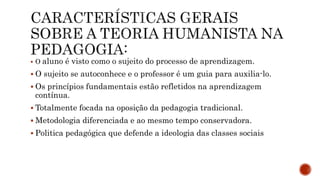  O aluno é visto como o sujeito do processo de aprendizagem.
 O sujeito se autoconhece e o professor é um guia para auxilia-lo.
 Os princípios fundamentais estão refletidos na aprendizagem
contínua.
 Totalmente focada na oposição da pedagogia tradicional.
 Metodologia diferenciada e ao mesmo tempo conservadora.
 Politica pedagógica que defende a ideologia das classes sociais
 