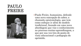 Paulo Freire, humanista, defende
uma nova concepção do saber, a
chamada epistemologia, que tem
como enfoque ir além do modelo
tradicional, focando em uma nova
abordagem que vise o conhecimento
no processo ensino-aprendizagem, o
que por sua vez tira do ponto de
vista educacional a pedagogia do
oprimido.
 