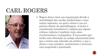  Rogers deixa claro sua inquietação devido a
metodologia das escolas tradicionais e suas
regras impostas, na qual o aluno é um ser
passivo diante da aprendizagem. A teoria é
considerada irrealizável e utópica por alguns
críticos, todavia é também vista como
revolucionária e instigadora. É necessário que
tenha uma alteração no campo educacional para
que a teoria seja colocada em prática, e que o
aluno e suas emoções, sentimentos e interesse
seja respeitado e priorizado.
 