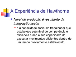 A Experiência de Hawthorne
   Nível de produção é resultante da
    integração social
       é a capacidade social do trabalhador que
        estabelece seu nível de competência e
        eficiência e não a sua capacidade de
        executar movimentos eficientes dentro de
        um tempo previamente estabelecido.
 