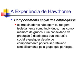 A Experiência de Hawthorne
   Comportamento social dos empregados
       os trabalhadores não agem ou reagem
        isoladamente como indivíduos, mas como
        membro de grupos. Sua capacidade de
        produção é ditada pela sua interação
        social e qualquer desvio de
        comportamento poderá ser retaliado
        simbolicamente pelo grupo que participa.
 