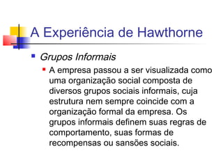 A Experiência de Hawthorne
   Grupos Informais
       A empresa passou a ser visualizada como
        uma organização social composta de
        diversos grupos sociais informais, cuja
        estrutura nem sempre coincide com a
        organização formal da empresa. Os
        grupos informais definem suas regras de
        comportamento, suas formas de
        recompensas ou sansões sociais.
 