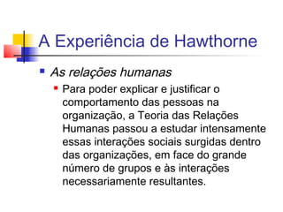 A Experiência de Hawthorne
   As relações humanas
       Para poder explicar e justificar o
        comportamento das pessoas na
        organização, a Teoria das Relações
        Humanas passou a estudar intensamente
        essas interações sociais surgidas dentro
        das organizações, em face do grande
        número de grupos e às interações
        necessariamente resultantes.
 