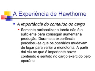A Experiência de Hawthorne
   A importância do conteúdo do cargo
       Somente racionalizar a tarefa não é o
        suficiente para conseguir aumentar a
        produção. Durante a experiência
        percebeu-se que os operários mudavam
        de lugar para variar a monotonia. A partir
        daí viu-se que é importante haver
        conteúdo e sentido no cargo exercido pelo
        operário.
 