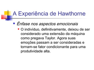 A Experiência de Hawthorne
   Ênfase nos aspectos emocionais
       O indivíduo, definitivamente, deixou de ser
        considerado uma extensão da máquina
        como pregava Taylor. Agora suas
        emoções passam a ser consideradas e
        tornam-se fator condicionante para uma
        produtividade alta.
 